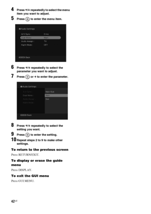 Page 4242US
4Press X/x repeatedly to select the menu 
item you want to adjust.
5Press   to enter the menu item.
6Press X/x repeatedly to select the 
parameter you want to adjust.
7Press  or c to enter the parameter.
8Press X/x repeatedly to select the 
setting you want.
9Press   to enter the setting.
10Repeat steps 2 to 9 to make other 
settings.
To return to the previous screen
Press RETURN/EXIT.
To display or erase the guide 
menu
Press DISPLAY.
To exit the GUI menu
Press GUI MENU.
 