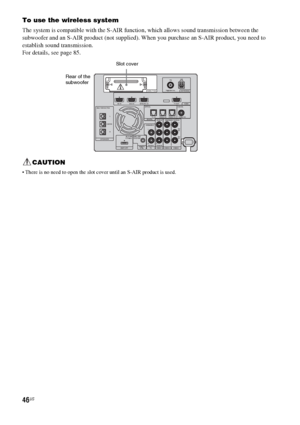 Page 4646US
To use the wireless system
The system is compatible with the S-AIR function, which allows sound transmission between the 
subwoofer and an S-AIR product (not supplied). When you purchase an S-AIR product, you need to 
establish sound transmission.
For details, see page 85.
CAUTION
 There is no need to open the slot cover until an S-AIR product is used.
EZW-T100 ANTENNA
HDMI
SPEAKERTV OUTSAT/CATV INDV D  I N
CENTER ONLY FOR SS-CT500
ASSIGNABLE
AUD I O I NL
R
AUD I O I NVIDEO IN COMPONENT VIDEO INRLY...