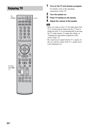 Page 5050US
1Turn on the TV and choose a program. 
For details, refer to the operating 
instructions of the TV.
2Turn the system on.
3Press TV (white) on the remote.
4Adjust the volume of the system.
 When you connect a Sony TV, the audio input of the 
TV is switched and the image from the TV tuner is 
displayed on the TV screen automatically by pressing 
the TV (white) button. To change this setting, see 
“Changing the input button assignments of the 
remote” (page 75).
 The sound may be output from the TV’s...