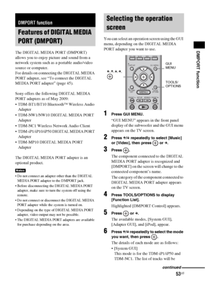 Page 5353US
DMPORT functionThe DIGITAL MEDIA PORT (DMPORT) 
allows you to enjoy picture and sound from a 
network system such as a portable audio/video 
source or computer.
For details on connecting the DIGITAL MEDIA 
PORT adapter, see “To connect the DIGITAL 
MEDIA PORT adapter” (page 45).
Sony offers the following DIGITAL MEDIA 
PORT adapters as of May 2009:
 TDM-BT1/BT10 Bluetooth™ Wireless Audio 
Adapter
 TDM-NW1/NW10 DIGITAL MEDIA PORT 
Adapter
 TDM-NC1 Wireless Network Audio Client
 TDM-iP1/iP10/iP50...