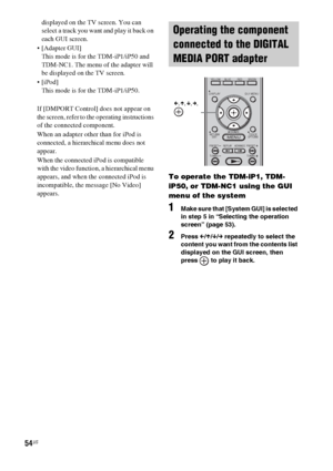 Page 5454US
displayed on the TV screen. You can 
select a track you want and play it back on 
each GUI screen.
 [Adapter GUI]
This mode is for the TDM-iP1/iP50 and 
TDM-NC1. The menu of the adapter will 
be displayed on the TV screen.

This mode is for the TDM-iP1/iP50.
If [DMPORT Control] does not appear on 
the screen, refer to the operating instructions 
of the connected component.
When an adapter other than for iPod is 
connected, a hierarchical menu does not 
appear.
When the connected iPod is compatible...