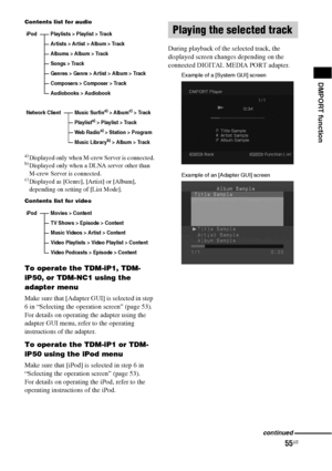 Page 5555US
DMPORT function
Contents list for audio
a)Displayed only when M-crew Server is connected.b)Displayed only when a DLNA server other than 
M-crew Server is connected.
c)Displayed as [Genre], [Artist] or [Album], 
depending on setting of [List Mode].
Contents list for video
To operate the TDM-iP1, TDM-
iP50, or TDM-NC1 using the 
adapter menu
Make sure that [Adapter GUI] is selected in step 
6 in “Selecting the operation screen” (page 53).
For details on operating the adapter using the 
adapter GUI...