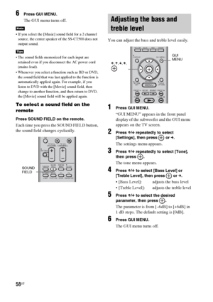 Page 5858US
6Press GUI MENU.
The GUI menu turns off.
 If you select the [Music] sound field for a 2 channel 
source, the center speaker of the SS-CT500 does not 
output sound.
 The sound fields memorized for each input are 
retained even if you disconnect the AC power cord 
(mains lead).
 Whenever you select a function such as BD or DVD, 
the sound field that was last applied to the function is 
automatically applied again. For example, if you 
listen to DVD with the [Movie] sound field, then 
change to another...