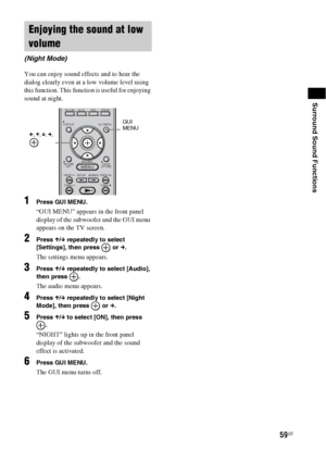 Page 5959US
Surround Sound Functions
You can enjoy sound effects and to hear the 
dialog clearly even at a low volume level using 
this function. This function is useful for enjoying 
sound at night.
1Press GUI MENU.
“GUI MENU” appears in the front panel 
display of the subwoofer and the GUI menu 
appears on the TV screen.
2Press X/x repeatedly to select 
[Settings], then press   or c.
The settings menu appears.
3Press X/x repeatedly to select [Audio], 
then press  .
The audio menu appears.
4Press X/x...