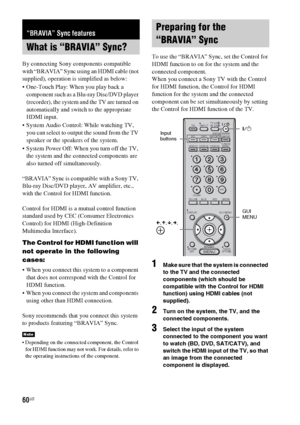 Page 6060US
By connecting Sony components compatible 
with “BRAVIA” Sync using an HDMI cable (not 
supplied), operation is simplified as below:
 One-Touch Play: When you play back a 
component such as a Blu-ray Disc/DVD player 
(recorder), the system and the TV are turned on 
automatically and switch to the appropriate 
HDMI input.
 System Audio Control: While watching TV, 
you can select to output the sound from the TV 
speaker or the speakers of the system.
 System Power Off: When you turn off the TV, 
the...