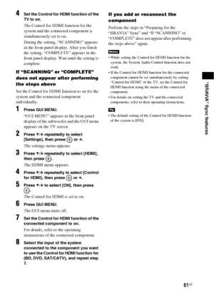 Page 6161US
“BRAVIA” Sync features
4Set the Control for HDMI function of the 
TV to on.
The Control for HDMI function for the 
system and the connected component is 
simultaneously set to on.
During the setting, “SCANNING” appears 
in the front panel display. After you finish 
the setting, “COMPLETE” appears in the 
front panel display. Wait until the setting is 
complete.
If “SCANNING” or “COMPLETE” 
does not appear after performing 
the steps above
Set the Control for HDMI function to on for the 
system and...