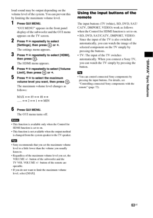 Page 6363US
“BRAVIA” Sync features
loud sound may be output depending on the 
volume level of the system. You can prevent this 
by limiting the maximum volume level.
1Press GUI MENU.
“GUI MENU” appears in the front panel 
display of the subwoofer and the GUI menu 
appears on the TV screen.
2Press X/x repeatedly to select 
[Settings], then press   or c.
The settings menu appears.
3Press X/x repeatedly to select [HDMI], 
then press  .
The HDMI menu appears.
4Press X/x repeatedly to select [Volume 
Limit], then...