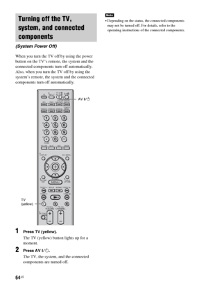 Page 6464US
When you turn the TV off by using the power 
button on the TV’s remote, the system and the 
connected components turn off automatically.
Also, when you turn the TV off by using the 
system’s remote, the system and the connected 
components turn off automatically.
1Press TV (yellow).
The TV (yellow) button lights up for a 
moment.
2Press AV ?/1.
The TV, the system, and the connected 
components are turned off.
 Depending on the status, the connected components 
may not be turned off. For details,...
