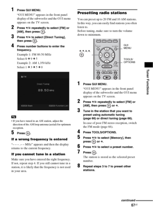 Page 6767US
Tuner Functions
1Press GUI MENU.
“GUI MENU” appears in the front panel 
display of the subwoofer and the GUI menu 
appears on the TV screen.
2Press X/x repeatedly to select [FM] or 
[AM], then press  .
3Press X/x to select [Direct Tuning], 
then press  .
4Press number buttons to enter the 
frequency.
Example 1: FM 89.50 MHz
Select 8 c 9 c 5
Example 2: AM 1,350 kHz
Select 1 c 3 c 5 c 0
 If you have tuned in an AM station, adjust the 
direction of the AM loop antenna (aerial) for optimum 
reception....