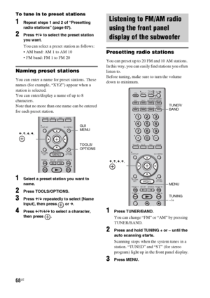 Page 6868US
To tune in to preset stations
1Repeat steps 1 and 2 of “Presetting 
radio stations” (page 67).
2Press X/x to select the preset station 
you want.
You can select a preset station as follows:
 AM band: AM 1 to AM 10
 FM band: FM 1 to FM 20
Naming preset stations
You can enter a name for preset stations. These 
names (for example, “XYZ”) appear when a 
station is selected.
You can enter/display a name of up to 8 
characters.
Note that no more than one name can be entered 
for each preset station....