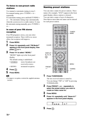 Page 7070US
To listen to non-preset radio 
stations
Use manual or automatic tuning in step 2. 
For manual tuning, press TUNING + or – 
repeatedly.
For automatic tuning, press and hold TUNING + 
or –. The automatic tuning stops automatically 
when the system receives a radio station. To stop 
the automatic tuning manually, press TUNING + 
or –. 
In case of poor FM stereo 
reception
If an FM program is noisy, you can select 
monaural reception. There will be no stereo 
effect, but reception will improve.
1Press...