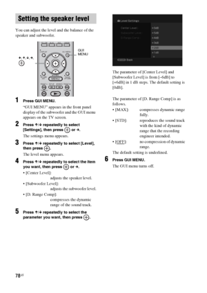 Page 7878US
You can adjust the level and the balance of the 
speaker and subwoofer.
1Press GUI MENU.
“GUI MENU” appears in the front panel 
display of the subwoofer and the GUI menu 
appears on the TV screen.
2Press X/x repeatedly to select 
[Settings], then press   or c.
The settings menu appears.
3Press X/x repeatedly to select [Level], 
then press  .
The level menu appears.
4Press X/x repeatedly to select the item 
you want, then press   or c.
 [Center Level]:
adjusts the speaker level.
 [Subwoofer Level]:...