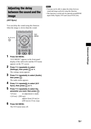 Page 7979US
Advanced Settings
You can delay the sound using this function 
when the image is slower than the sound.
1Press GUI MENU.
“GUI MENU” appears in the front panel 
display of the subwoofer and the GUI menu 
appears on the TV screen.
2Press X/x repeatedly to select 
[Settings], then press   or c.
The settings menu appears.
3Press X/x repeatedly to select [Audio], 
then press  .
The audio menu appears.
4Press X/x repeatedly to select [A/V 
Sync], then press   or c.
5Press X/x repeatedly to select the...