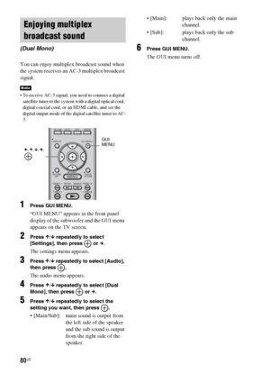 Page 8080US
You can enjoy multiplex broadcast sound when 
the system receives an AC-3 multiplex broadcast 
signal.
 To receive AC-3 signal, you need to connect a digital 
satellite tuner to the system with a digital optical cord, 
digital coaxial cord, or an HDMI cable, and set the 
digital output mode of the digital satellite tuner to AC-
3.
1Press GUI MENU.
“GUI MENU” appears in the front panel 
display of the subwoofer and the GUI menu 
appears on the TV screen.
2Press X/x repeatedly to select 
[Settings],...