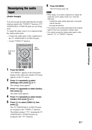 Page 8181US
Advanced Settings
You can reassign an audio input that has an audio 
(analog) signal to the “VIDEO 2” function, if TV 
ASSIGNABLE AUDIO IN jacks are not being 
used.
To output the audio source of a component that 
has analog audio jacks:
– Connect the audio jacks of the component to 
the TV ASSIGNABLE AUDIO IN jacks.
– Assign “VIDEO 2” function.
1Press GUI MENU.
“GUI MENU” appears in the front panel 
display of the subwoofer and the GUI menu 
appears on the TV screen.
2Press X/x repeatedly to select...