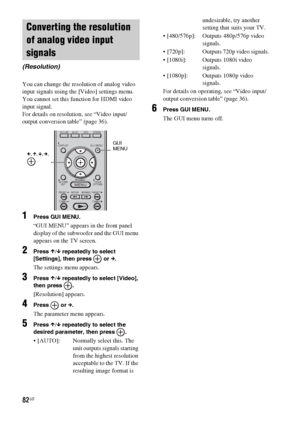 Page 8282US
You can change the resolution of analog video 
input signals using the [Video] settings menu.
You cannot set this function for HDMI video 
input signal.
For details on resolution, see “Video input/
output conversion table” (page 36).
1Press GUI MENU.
“GUI MENU” appears in the front panel 
display of the subwoofer and the GUI menu 
appears on the TV screen.
2Press X/x repeatedly to select 
[Settings], then press   or c.
The settings menu appears.
3Press X/x repeatedly to select [Video], 
then press...