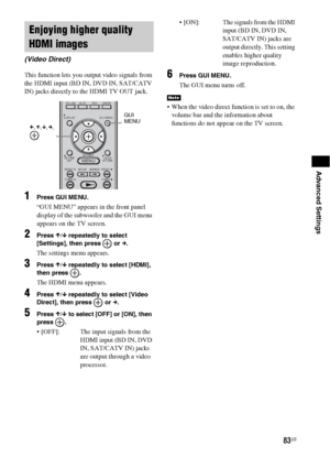 Page 8383US
Advanced Settings
This function lets you output video signals from 
the HDMI input (BD IN, DVD IN, SAT/CATV 
IN) jacks directly to the HDMI TV OUT jack.
1Press GUI MENU.
“GUI MENU” appears in the front panel 
display of the subwoofer and the GUI menu 
appears on the TV screen.
2Press X/x repeatedly to select 
[Settings], then press   or c.
The settings menu appears.
3Press X/x repeatedly to select [HDMI], 
then press  .
The HDMI menu appears.
4Press X/x repeatedly to select [Video 
Direct], then...