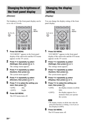 Page 8484US
The brightness of the front panel display can be 
set to one of 2 levels.
1Press GUI MENU.
“GUI MENU” appears in the front panel 
display of the subwoofer and the GUI menu 
appears on the TV screen.
2Press X/x repeatedly to select 
[Settings], then press   or c.
The settings menu appears.
3Press X/x repeatedly to select 
[System], then press  .
The system menu appears.
4Press X/x repeatedly to select 
[Dimmer], then press   or c.
5Press X/x to select the setting you 
want, then press  .
 dim....