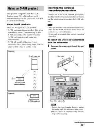 Page 8585US
Advanced Settings
The system is compatible with the S-AIR 
function (page 102), which allows sound 
transmission between the system and an S-AIR 
receiver (not supplied).
About S-AIR products
There are two types of S-AIR products.
 S-AIR main unit (this subwoofer): This is for 
transmitting sound. You can use up to three 
S-AIR main units. (The number of usable 
S-AIR main units depends on the use 
environment.)
 S-AIR sub unit (S-AIR receiver) (not 
supplied): This is for receiving sound. You can...