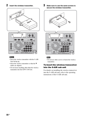 Page 8686US
2Insert the wireless transmitter.
 Insert the wireless transmitter with the S-AIR 
logo facing up.
 Insert the wireless transmitter so that the 
V 
marks are aligned.
 Do not insert anything other than the wireless 
transmitter into the EZW-T100 slot.
3Make sure to use the same screws to 
secure the wireless transmitter.
 Do not use other screws to fasten the wireless 
transmitter.
To insert the wireless transceiver 
into the S-AIR sub unit
For details on installing the wireless transceiver 
into...