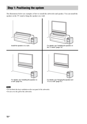 Page 1010US
The illustrations below are examples of how to install the subwoofer and speaker. You can install the 
speaker on the TV stand or hang the speaker on a wall.
 Do not block the heat ventilation on the rear panel of the subwoofer.
 Do not cover the grill of the subwoofer.
Step 1: Positioning the system
Notes
Install the speaker on a rack.For details, see “Installing the speaker on 
the TV stand” (page 15).
For details, see “Installing the speaker on 
a wall” (page 24).For details, see “Hanging the...