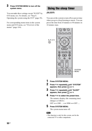 Page 9696US
3Press SYSTEM MENU to turn off the 
system menu.
You can make these settings except “SLEEP” by 
GUI menu, too. For details, see “Step 6: 
Operating the system using the GUI” (page 39).
For corresponding menu items in the system 
menu and GUI menu, see “Overview of the 
menus” (page 104).You can set the system to turn off at a preset time 
when you go to sleep listening to music. You can 
preset the time from 10 minutes to 90 minutes in 
10 minute steps.
1Press SYSTEM MENU.
2Press X/x repeatedly...