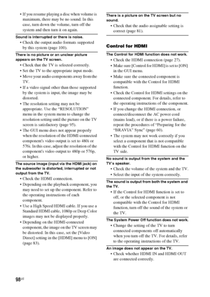 Page 9898US
 If you resume playing a disc when volume is 
maximum, there may be no sound. In this 
case, turn down the volume, turn off the 
system and then turn it on again.
Sound is interrupted or there is noise.
 Check the output audio formats supported 
by this system (page 100).
There is no picture or an unclear picture 
appears on the TV screen.
 Check that the TV is selected correctly.
 Set the TV to the appropriate input mode.
 Move your audio components away from the 
TV.
 If a video signal other than...