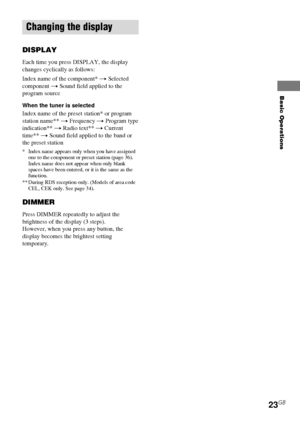 Page 23Basic Operations
23GB
Changing the display
DISPLAY
Each time you press DISPLAY, the display
changes cyclically as follows:
Index name of the component* t Selected
component t Sound field applied to the
program source
When the tuner is selected
Index name of the preset station* or program
station name** t Frequency t Program type
indication** t Radio text** t Current
time** t Sound field applied to the band or
the preset station
* Index name appears only when you have assigned
one to the component or...