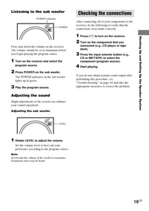 Page 19Hooking Up and Setting Up the Speaker System
19GB
HT-DDW750    4-244-183-11(1) GB
LEVEL
POWER
POWER indicator
Listening to the sub woofer
First, turn down the volume on the receiver.
The volume should be set to minimum before
you begin playing the program source.
1Turn on the receiver and select the
program source.
2Press POWER on the sub woofer.
The POWER indicator on the sub woofer
lights up in green.
3Play the program source.
Adjusting the sound
Slight adjustments to the system can enhance
your sound...