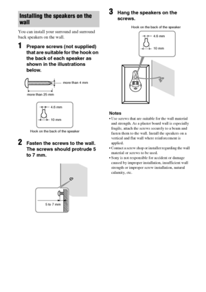 Page 1616GB
You can install your surround and surround 
back speakers on the wall.
1Prepare screws (not supplied) 
that are suitable for the hook on 
the back of each speaker as 
shown in the illustrations 
below.
2Fasten the screws to the wall. 
The screws should protrude 5 
to 7 mm.
3Hang the speakers on the 
screws.
Notes
 Use screws that are suitable for the wall material 
and strength. As a plaster board wall is especially 
fragile, attach the screws securely to a beam and 
fasten them to the wall....