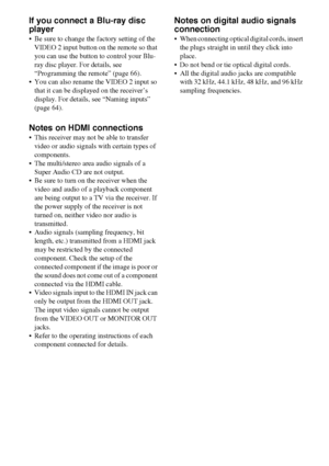 Page 2222GB
If you connect a Blu-ray disc 
player
 Be sure to change the factory setting of the 
VIDEO 2 input button on the remote so that 
you can use the button to control your Blu-
ray disc player. For details, see 
“Programming the remote” (page 66).
 You can also rename the VIDEO 2 input so 
that it can be displayed on the receiver’s 
display. For details, see “Naming inputs” 
(page 64).
Notes on HDMI connections
 This receiver may not be able to transfer 
video or audio signals with certain types of...