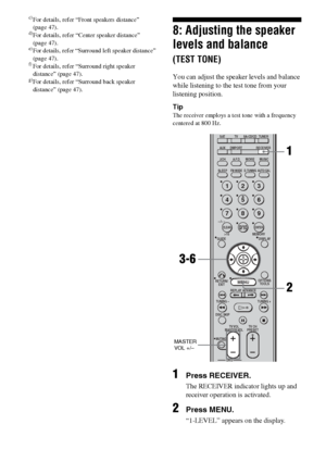 Page 3434GB
c)For details, refer “Front speakers distance”  
(page 47).
d)For details, refer “Center speaker distance” 
(page 47).
e)For details, refer “Surround left speaker distance” 
(page 47).
f)For details, refer “Surround right speaker 
distance” (page 47).
g)For details, refer “Surround back speaker 
distance” (page 47).
8: Adjusting the speaker 
levels and balance 
(TEST TONE)
You can adjust the speaker levels and balance 
while listening to the test tone from your 
listening position.
Tip
The receiver...