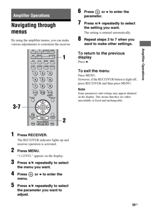 Page 3939GB
 
 
Amplifier Operations
Navigating through 
menus
By using the amplifier menus, you can make 
various adjustments to customize the receiver.
1Press RECEIVER.
The RECEIVER indicator lights up and 
receiver operation is activated.
2Press MENU.
“1-LEVEL” appears on the display.
3Press V/v repeatedly to select 
the menu you want.
4Press  or b to enter the 
menu.
5Press V/v repeatedly to select 
the parameter you want to 
adjust.
6Press  or b to enter the 
parameter.
7Press V/v repeatedly to select 
the...