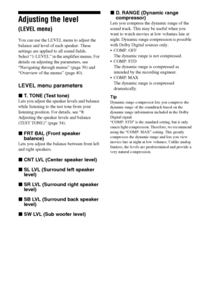 Page 4242GB
Adjusting the level 
(LEVEL menu)
You can use the LEVEL menu to adjust the 
balance and level of each speaker. These 
settings are applied to all sound fields.
Select “1-LEVEL” in the amplifier menus. For 
details on adjusting the parameters, see 
“Navigating through menus” (page 39) and 
“Overview of the menus” (page 40).
LEVEL menu parameters
xT. TONE (Test tone)
Lets you adjust the speaker levels and balance 
while listening to the test tone from your 
listening position. For details, see “8:...