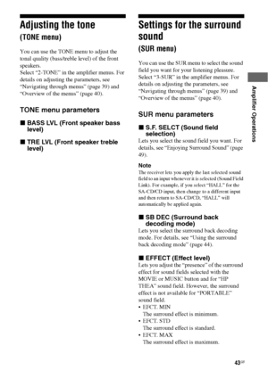 Page 4343GB
 
 
Amplifier Operations
Adjusting the tone 
(TONE menu)
You can use the TONE menu to adjust the 
tonal quality (bass/treble level) of the front 
speakers.
Select “2-TONE” in the amplifier menus. For 
details on adjusting the parameters, see 
“Navigating through menus” (page 39) and 
“Overview of the menus” (page 40).
TONE menu parameters
xBASS LVL (Front speaker bass 
level)
xTRE LVL (Front speaker treble 
level)
Settings for the surround 
sound 
(SUR menu)
You can use the SUR menu to select the...