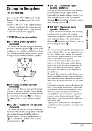 Page 4747GB
 
 
Amplifier Operations
Settings for the system 
(SYSTEM menu)
You can use the SYSTEM menu to set the 
distance of the speakers connected to this 
system.
Select “7-SYSTEM” in the amplifier menus. 
For details on adjusting the parameters, see 
“Navigating through menus” (page 39) and 
“Overview of the menus” (page 40).
SYSTEM menu parameters
xFRT DIST. (Front speakers 
distance)
Lets you set the distance from your listening 
position to the front speaker (A). If both front 
speakers are not placed...