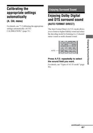 Page 4949GB
 
 
 
Enjoying Surround Sound
Calibrating the 
appropriate settings 
automatically 
(A. CAL menu)
For details, see “7: Calibrating the appropriate 
settings automatically (AUTO 
CALIBRATION)” (page 31).
Enjoying Dolby Digital 
and DTS surround sound 
(AUTO FORMAT DIRECT)
The Auto Format Direct (A.F.D.) mode allows 
you to listen to higher fidelity sound and select 
the decoding mode for listening to a 2 channel 
stereo sound as multi channel sound.
Press A.F.D. repeatedly to select 
the sound field...