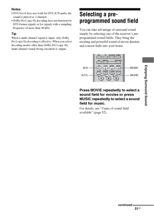 Page 5151GB
 
 
 
Enjoying Surround Sound
Notes
 DTS Neo:6 does not work for DTS 2CH audio, the 
sound is played as 2 channel.
 Dolby Pro Logic IIx decoding does not function for 
DTS format signals or for signals with a sampling 
frequency of more than 48 kHz.
Tip
When a multi channel signal is input, only Dolby 
Pro Logic IIx decoding is effective. When you select 
decoding modes other than Dolby Pro Logic IIx, 
multi channel sound (being encoded) is output.
Selecting a pre-
programmed sound field
You can...