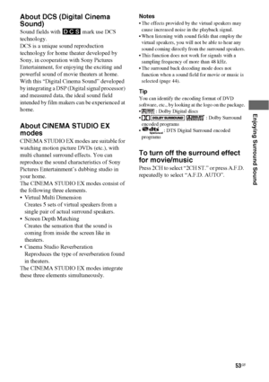 Page 5353GB
 
 
 
Enjoying Surround Sound
About DCS (Digital Cinema 
Sound)
Sound fields with DCS  mark use DCS 
technology.
DCS is a unique sound reproduction 
technology for home theater developed by 
Sony, in cooperation with Sony Pictures 
Entertainment, for enjoying the exciting and 
powerful sound of movie theaters at home. 
With this “Digital Cinema Sound” developed 
by integrating a DSP (Digital signal processor) 
and measured data, the ideal sound field 
intended by film makers can be experienced at...