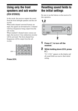 Page 5454GB
Using only the front 
speakers and sub woofer 
(2CH STEREO)
In this mode, the receiver outputs the sound 
from the front left/right speakers and the sub 
woofer. 
When multi channel surround formats are 
input, the signals are downmixed to 2 channel 
with bass frequencies being output from the 
sub woofer.
When standard 2 channel stereo sources are 
input, the receiver’s bass redirection circuitry 
will be activated. The front channel bass 
frequencies will be output from the sub 
woofer.
Press...