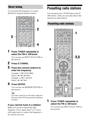 Page 5656GB
You can enter the frequency of a station 
directly by using the numeric buttons.
1Press TUNER repeatedly to 
select the FM or AM band.
You can also use INPUT SELECTOR on 
the receiver.
2Press D.TUNING.
3Press the numeric buttons to 
enter the frequency.
Example 1: FM 102.50 MHz
Select 1 b 0 b 2 b 5 b 0
Example 2: AM 1,350 kHz
Select 1 b 3 b 5 b 0
4Press ENTER.
You can also use MEMORY/ENTER on 
the receiver.
Tip
If you have tuned in an AM station, adjust the 
direction of the AM loop antenna for...