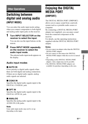 Page 6161GB
 
 
 
 
 
Other Operations
Switching between 
digital and analog audio 
(INPUT MODE)
You can select the audio input mode setting 
when you connect components to both digital 
and analog audio input jacks on the receiver. 
1Turn INPUT SELECTOR on the 
receiver to select the input.
You can also use the input buttons on the 
remote.
2Press INPUT MODE repeatedly 
on the receiver to select the 
audio input mode.
The selected audio input mode appears on 
the display.
Audio input modes
xAUTO IN
Gives...