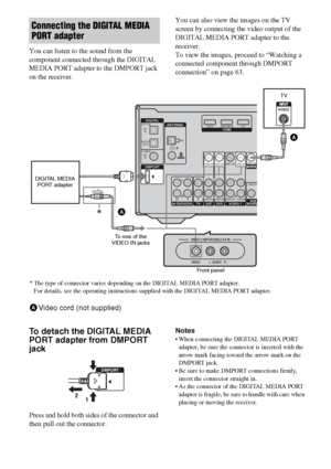 Page 6262GB
You can listen to the sound from the 
component connected through the DIGITAL 
MEDIA PORT adapter to the DMPORT jack 
on the receiver.You can also view the images on the TV 
screen by connecting the video output of the 
DIGITAL MEDIA PORT adapter to the 
receiver.
To view the images, proceed to “Watching a 
connected component through DMPORT 
connection” on page 63.
To detach the DIGITAL MEDIA 
PORT adapter from DMPORT 
jack
Press and hold both sides of the connector and 
then pull out the...