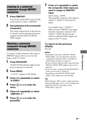 Page 6363GB
 
 
 
 
 
Other Operations
1Press DMPORT.
You can also use the INPUT SELECTOR 
on the receiver to select “DMPORT”.
2Start playback of the connected 
component.
The sound is played back on the receiver.
For details, see the operating instructions 
supplied with the DIGITAL MEDIA 
PORT adapter.
You need to assign composite video input to 
DMPORT input so that you can view the 
images on the TV screen. 
1Press RECEIVER.
The RECEIVER indicator lights up and 
receiver operation is activated.
2Press...