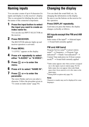 Page 6464GB
Naming inputs
You can enter a name of up to 8 characters for 
inputs and display it on the receiver’s display.
This is convenient for labeling the jacks with 
the names of the connected components. 
1Press the input button to select 
the input you want to create an 
index name for.
You can also use INPUT SELECTOR on 
the receiver.
2Press RECEIVER.
The RECEIVER indicator lights up and 
receiver operation is activated.
3Press MENU.
“1-LEVEL” appears on the display.
4Press V/v repeatedly to select...
