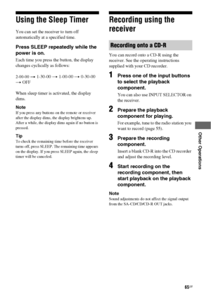 Page 6565GB
 
 
 
 
 
Other Operations
Using the Sleep Timer
You can set the receiver to turn off 
automatically at a specified time.
Press SLEEP repeatedly while the 
power is on.
Each time you press the button, the display 
changes cyclically as follows:
2-00-00 t 1-30-00 t 1-00-00 t 0-30-00 
t OFF
When sleep timer is activated, the display 
dims.
Note
If you press any buttons on the remote or receiver 
after the display dims, the display brightens up. 
After a while, the display dims again if no button is...