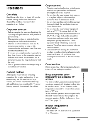 Page 7373GB
 
 
 
 
 
 
 
Additional Information
Precautions
On safety
Should any solid object or liquid fall into the 
cabinet, unplug the receiver and have it 
checked by qualified personnel before 
operating it any further.
On power sources
 Before operating the receiver, check that the 
operating voltage is identical with your local 
power supply. 
The operating voltage is indicated on the 
nameplate on the back of the receiver.
 The unit is not disconnected from the AC 
power source (mains) as long as it...