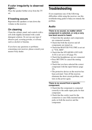 Page 7474GB
If color irregularity is observed 
again...
Place the speaker further away from the TV 
set.
If howling occurs
Reposition the speakers or turn down the 
volume on the receiver.
On cleaning
Clean the cabinet, panel, and controls with a 
soft cloth slightly moistened with a mild 
detergent solution. Do not use any type of 
abrasive pad, scouring powder, or solvent, 
such as alcohol or benzine.
If you have any questions or problems 
concerning your receiver, please consult your 
nearest Sony dealer....