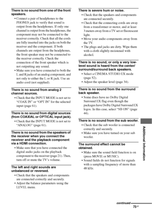 Page 7575GB
 
 
 
 
 
 
 
Additional Information
There is no sound from one of the front 
speakers.
 Connect a pair of headphones to the 
PHONES jack to verify that sound is 
output from the headphones. If only one 
channel is output from the headphones, the 
component may not be connected to the 
receiver correctly. Check that all the cords 
are fully inserted into the jacks on both the 
receiver and the component. If both 
channels are output from the headphones, 
the front speaker may not be connected to...