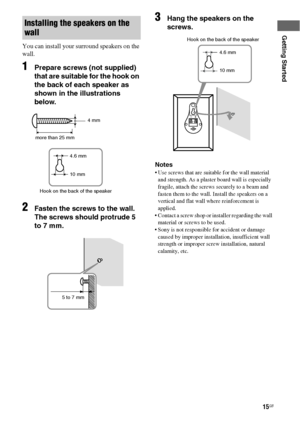 Page 1515GB
Getting Started
You can install your surround speakers on the 
wall.
1Prepare screws (not supplied) 
that are suitable for the hook on 
the back of each speaker as 
shown in the illustrations 
below.
2Fasten the screws to the wall. 
The screws should protrude 5 
to 7 mm.
3Hang the speakers on the 
screws.
Notes
 Use screws that are suitable for the wall material 
and strength. As a plaster board wall is especially 
fragile, attach the screws securely to a beam and 
fasten them to the wall. Install...